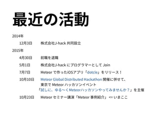 最近の活動
2014年
12月3日 株式会社J-hack 共同設立
2015年
4月30日 前職を退職
5月1日 株式会社J-hack にプログラマーとして Join
7月7日 Meteor で作ったiOSアプリ「dotcle」をリリース！
10月10日 Meteor Global Distributed Hackathon 開催に併せて、 
東京で Meteor ハッカソンイベント 
　「試しに、ゆる〜くMeteorハッカソンやってみませんか？」を主催
10月23日 Meteor セミナー講演「Meteor 事例紹介」 <= いまここ
 