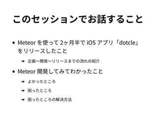 このセッションでお話すること
•Meteor を使って 2ヶ月半で iOS アプリ「dotcle」をリ
リースしたこと
➡ 企画〜開発〜リリースまでの流れの紹介
•Meteor 開発してみてわかったこと
➡ よかったところ
➡ 困ったところ
➡ 困ったところの解決方法
 