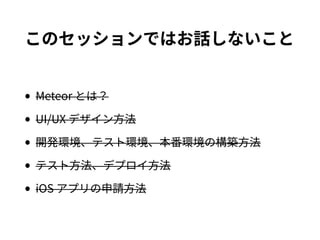 このセッションではお話しないこと
•Meteor とは？
•UI/UX デザイン方法
•開発環境、テスト環境、本番環境の構築方法
•テスト方法、デプロイ方法
•iOS アプリの申請方法
 