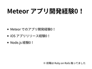 Meteor アプリ開発経験0！
•Meteor でのアプリ開発経験0！
•iOS アプリリリース経験0！
•Node.js 経験0！
※ 前職は Ruby on Rails 触ってました
 