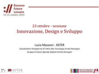 23 ottobre - sessione
Innovazione, Design e Sviluppo
Lucia Mazzoni - ASTER
Coordinatore Piattaforma ICT Rete Alta Tecnologia Emilia-Romagna
Gruppo di lavoro Agenda Digitale Emilia-Romagna
 
