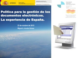 Política para la gestión de los
documentos electrónicos.
La experiencia de España.
23 de octubre de 2015
Miguel A. Amutio Gómez
 