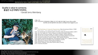 COPYLEFT all WRONGS reserved @ xelion.pe.kr ??? weirdmeetup.slack.com, 2015 EMOCON
???? ???? ?? ?, ???? ??? ??? ? ?? ???? ???
?
?? : https://nmla.org/authors/gerald-weinberg/
???? ?? : http://www.testingreferences.com/testingtimeline/testingtimeline.jpg
?? ?? : https://en.wikipedia.org/wiki/Gerald_Weinberg
??? ?? : http://www.aladin.co.kr/shop/wproduct.aspx?ItemId=34228223
6
Quality is value to someone.
??? ????? ????.
- Gerald Jerry Weinberg
<?? ??>
1959C1963??? ?????? ??? ?? ?? ?? ????? Project Mercury??
???? ???? ???? ?? ??? ????? ??? ?? ??? ?
<??>
1971. The Psychology of Computer Programming. Silver Anniversary Edition (1998)
(??? ??? : ????? ???, ??? ???, ????)
1975. An Introduction to General Systems Thinking. Silver Anniversary Edition (2001)
1982. Are Your Lights On?: How to Figure Out what the Problem Really is.
1986. Becoming a Technical Leader: An Organic Problem-Solving Approach
1986. Secrets of Consulting: A Guide to Giving and Getting Advice Successfully
1988. General Principles of Systems Design. With Daniela Weinberg
1992. Quality Software Management: Anticipating Change. Vol. 1: Systems Thinking
2002. More Secrets of Consulting: The Consultant's Tool Kit
2005. Weinberg on Writing: The Fieldstone Method
2008. Perfect Software: And Other Illusions about Testing
2010. Freshman Murders
 