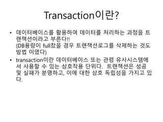 Transaction이란?
• 데이터베이스를 활용하여 데이터를 처리하는 과정을 트
랜잭션이라고 부른다!!
(DB용량이 full찼을 경우 트랜잭션로그를 삭제하는 것도
방법 이였다)
• transaction이란 데이터베이스 또는 관령 유사시스템에
서 사용할 수 있는 상호작용 단위다. 트랜잭션은 성공
및 실패가 분명하고, 이에 대한 상호 독립성을 가지고 있
다.
 
