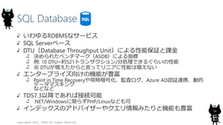SQL Database
Copyright? 2015, JAZUG All Rights Reserved.
14
RDBMSʥ`ӥ
SQL Server٩`
DTUDatabase Throughput Unitˤܱ^n
Q줿٥ީ`ASDBˤָ
: 10 DTU=s521ȥ󥶥/քIǤ뤰餤
 DTUԤäƥ˥ܤωʤ
󥿩`ץ饤򤱤ΙCܤN
Point in Time Recovery䳣rŻO˥Azure ADJ^BЯӵ
ǩ`ޥ
ʤɤʤ
TDS7.3ԽǤнӾA
.NET/Windowsޤ餺PHP/Linuxʤɤ
ǥåΥɥХ`䥯ߤșCܤN
 