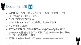 DocumentDB
Copyright? 2015, JAZUG All Rights Reserved.
17
NoSQLɥȥǩ`٩`ʥ`ӥ
ɥָǩ`٩`
ȤĤSQLʹ
JSONɥȤȤƱ桢`ޥ쥹
ǥå
REST APIǲSDK.NET/node.js/Java/Pythonʤ
JavaScriptӛǤ륹ȥɥץ``/ȥꥬ`/
``xvUDF
Previewݩ`ǣAzure DocumentDB Studioһ꣩
 