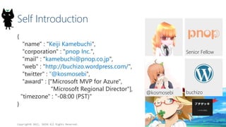 Self Introduction
{
"name" : "Keiji Kamebuchi",
"corporation" : "pnop Inc.",
"mail" : "kamebuchi@pnop.co.jp",
"web" : "http://buchizo.wordpress.com/",
"twitter" : "@kosmosebi",
"award" : ["Microsoft MVP for Azure",
"Microsoft Regional Director"],
"timezone" : "-08:00 (PST)"
}
Copyright? 2015, JAZUG All Rights Reserved.
2
buchizo
Senior Fellow
@kosmosebi
 