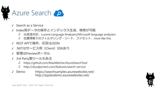 Azure Search
Copyright? 2015, JAZUG All Rights Reserved.
24
Search as a Service
Indexåǩ`αȥǥåɡ
56ZꡢLucene Language Analyzers/Microsoft language analyzers
λǤΥե륿?`ȡեåȡmore like this
REST APIǲJSON
.NETϥ`ӥãClientSDK
Previewݩ`
3rd Partyuĩ`⤢
https://github.com/MaxMelcher/AzureSearchTool
http://cloudportam.com/features/search-service
Demo: https://searchsamples.azurewebsites.net/
http://azjobsdemo.azurewebsites.net/
 