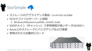 StorSimple
Copyright? 2015, JAZUG All Rights Reserved.
39
ȥ`Υץ饤uƷ * 201210¤MSI
iSCSIǥե륵`Щ`ȽӾA
Windows/VMware/Linux(RHEL, CentOS, SuSE)
SSDᥤ󣨥å壩ǲlȤͤǩ`HDD
AzureϤΥȥ`˥Хååפ˱
դ줿ԄӵĤ˥`
 