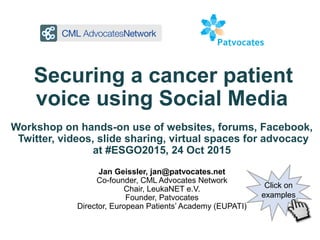 Securing a cancer patient
voice using Social Media
Workshop on hands-on use of websites, forums, Facebook,
Twitter, videos, slide sharing, virtual spaces for advocacy
at #ESGO2015, 24 Oct 2015
Jan Geissler, jan@patvocates.net
Co-founder, CML Advocates Network
Chair, LeukaNET e.V.
Founder, Patvocates
Director, European Patients’ Academy (EUPATI)
Click on
examples
 
