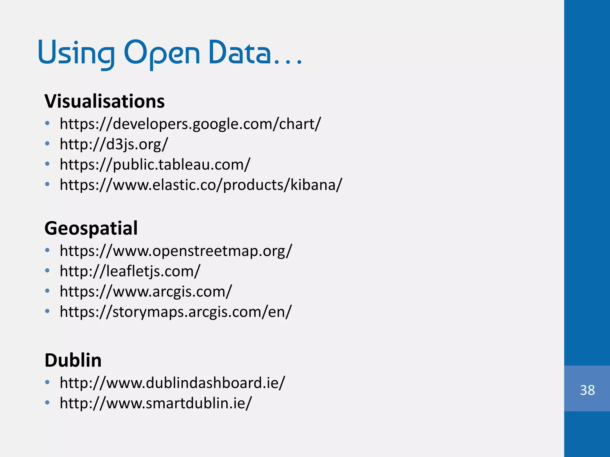 Using Open Data…
Visualisations
• https://developers.google.com/chart/
• http://d3js.org/
• https://public.tableau.com/
• https://www.elastic.co/products/kibana/
Geospatial
• https://www.openstreetmap.org/
• http://leafletjs.com/
• https://www.arcgis.com/
• https://storymaps.arcgis.com/en/
Dublin
• http://www.dublindashboard.ie/
• http://www.smartdublin.ie/
38
 