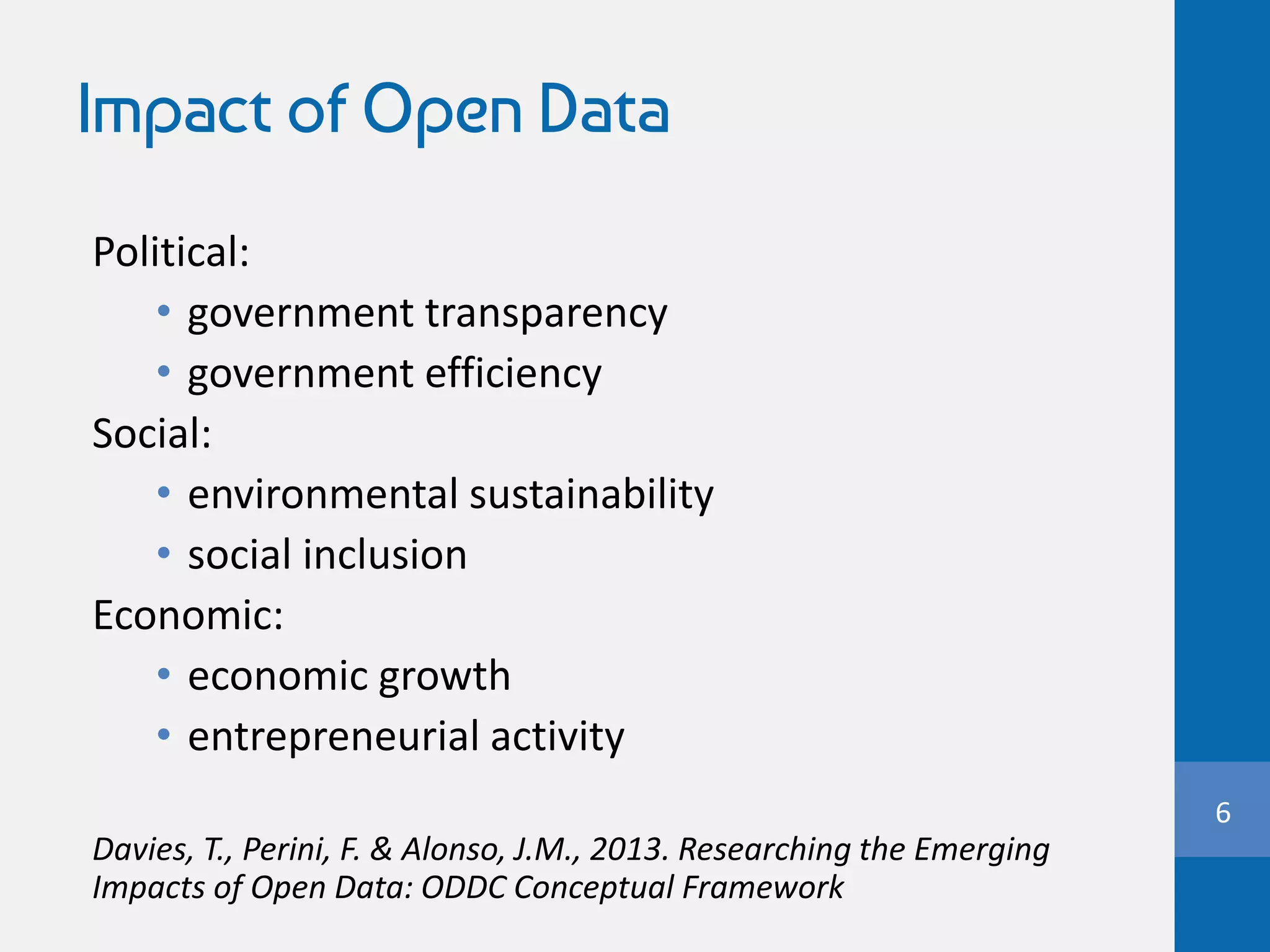 Impact of Open Data
Political:
• government transparency
• government efficiency
Social:
• environmental sustainability
• social inclusion
Economic:
• economic growth
• entrepreneurial activity
Davies, T., Perini, F. & Alonso, J.M., 2013. Researching the Emerging
Impacts of Open Data: ODDC Conceptual Framework
6
 