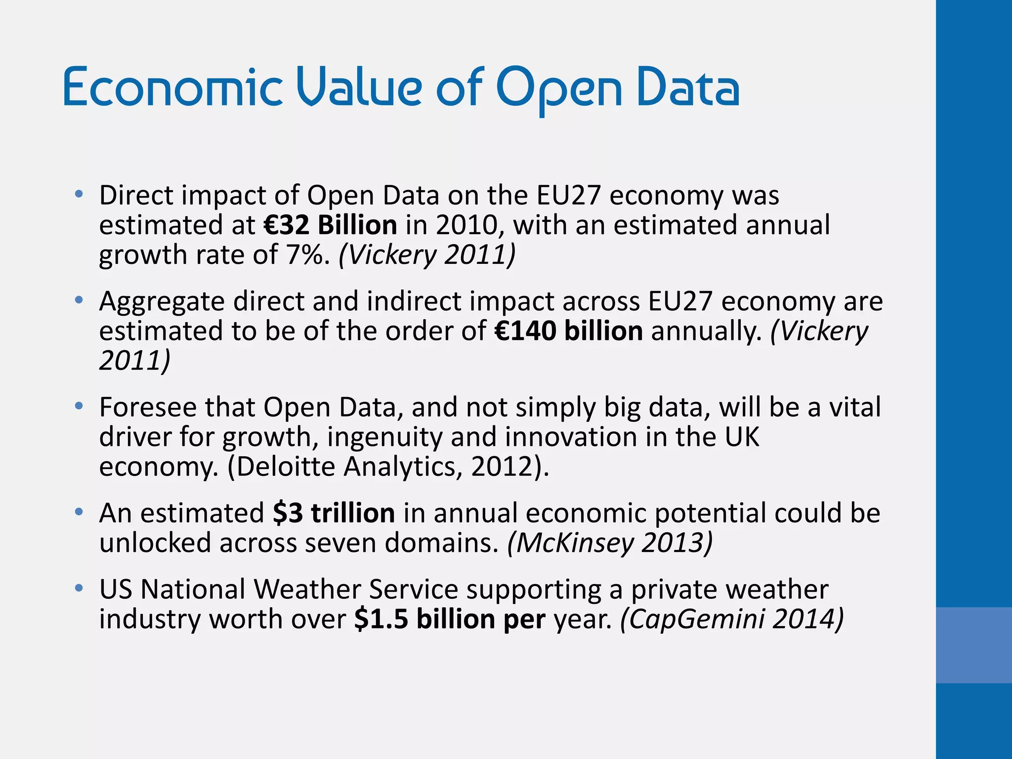 Economic Value of Open Data
• Direct impact of Open Data on the EU27 economy was
estimated at €32 Billion in 2010, with an estimated annual
growth rate of 7%. (Vickery 2011)
• Aggregate direct and indirect impact across EU27 economy are
estimated to be of the order of €140 billion annually. (Vickery
2011)
• Foresee that Open Data, and not simply big data, will be a vital
driver for growth, ingenuity and innovation in the UK
economy. (Deloitte Analytics, 2012).
• An estimated $3 trillion in annual economic potential could be
unlocked across seven domains. (McKinsey 2013)
• US National Weather Service supporting a private weather
industry worth over $1.5 billion per year. (CapGemini 2014)
 