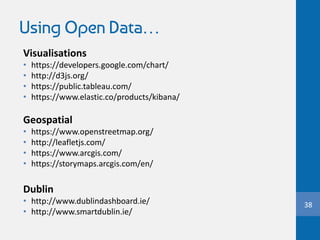 Using Open Data…
Visualisations
• https://developers.google.com/chart/
• http://d3js.org/
• https://public.tableau.com/
• https://www.elastic.co/products/kibana/
Geospatial
• https://www.openstreetmap.org/
• http://leafletjs.com/
• https://www.arcgis.com/
• https://storymaps.arcgis.com/en/
Dublin
• http://www.dublindashboard.ie/
• http://www.smartdublin.ie/
38
 