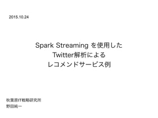 Spark Streaming を使用した
Twitter解析による
レコメンドサービス例
秋葉原IT戦略研究所
野田純一
2015.10.24
 