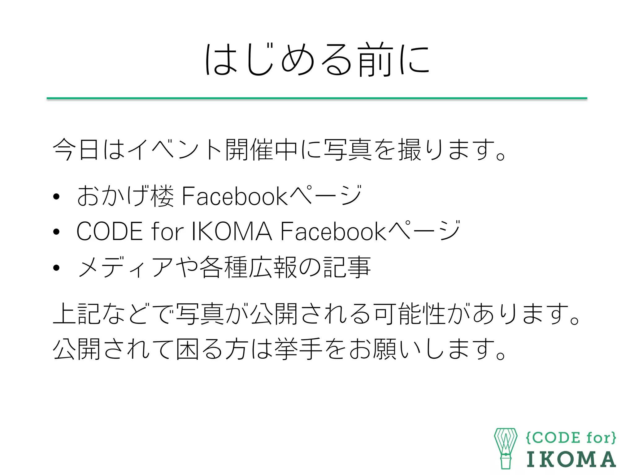 はじめる前に
今日はイベント開催中に写真を撮ります。
•  おかげ楼 Facebookページ
•  CODE for IKOMA Facebookページ
•  メディアや各種広報の記事
上記などで写真が公開される可能性があります。
公開されて困る方は挙手をお願いします。
 