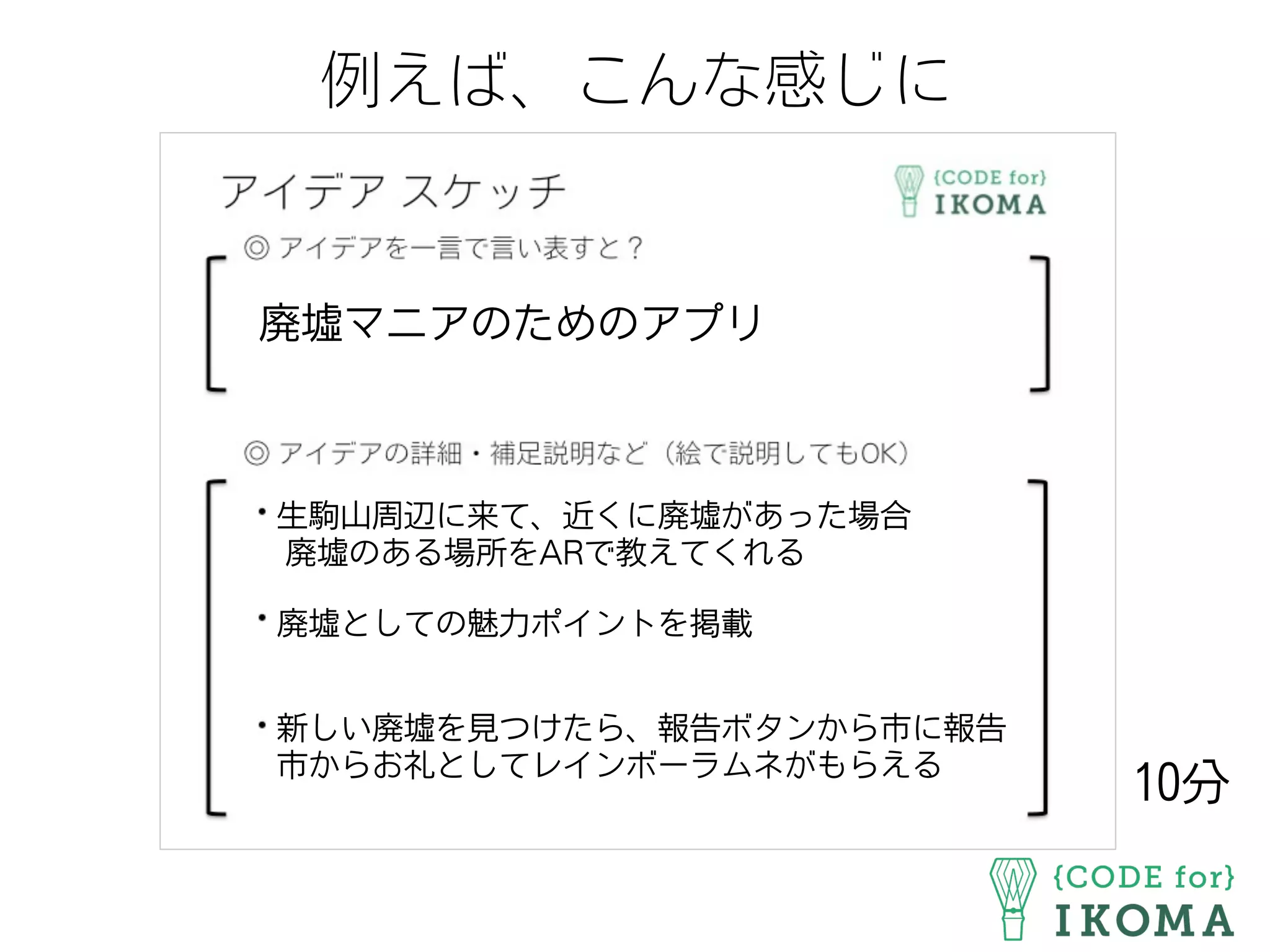 例えば、こんな感じに
廃墟マニアのためのアプリ
生駒山周辺に来て、近くに廃墟があった場合
廃墟のある場所をARで教えてくれる
廃墟としての魅力ポイントを掲載
新しい廃墟を見つけたら、報告ボタンから市に報告
市からお礼としてレインボーラムネがもらえる
10分
 