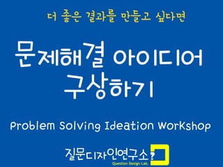 1
문제해결 아이디어
구상하기
Problem Solving Ideation Workshop
더 좋은 결과를 만들고 싶다면
질문디자인연구소
Question Design Lab.
 