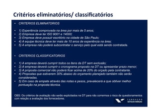 Critérios	
  eliminatórios/	
  classiﬁcatórios	
  
•  CRITERIOS ELIMINATORIOS
•  1) Experiência comprovada na área por mais de 5 anos;
•  2) Empresa deve ter ISO 9001 e 14000;
•  3) Empresa deve possuir escritório na cidade de São Paulo;
•  4) A equipe técnica deve ter mais de 10 anos de experiência na área;
•  5) A empresa não poderá subcontratar o serviço pelo qual está sendo contratada.
•  CRITERIOS CLASSIFICATORIOS
•  1) A empresa deverá cumprir todos os itens da DT sem exclusão;
•  2) A empresa deverá cumprir o cronograma proposto na DT ou apresentar prazo menor;
•  3) A proposta comercial não poderá ficar acima de 20% do orçado pela contratante.
•  4) Propostas que estiverem 30% abaixo do orçamento planejado também não serão
consideradas.
•  5) Em caso de empate através das notas e pesos, prevalecerá a que obtiver melhor
pontuação na proposta técnica.
OBS: Os critérios de avaliação não serão explicitados na DT para não corrermos o risco de questionamentos
com relação a avaliação dos fornecedores.
 