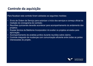 Controle	
  da	
  aquisição	
  
Para fiscalizar este contrato foram adotadas as seguintes medidas:
•  Envio de Ordem de Serviço para autorizar o início dos serviços e começo oficial da
medição do cronograma do contrato;
•  Reuniões quinzenais deverão acontecer para acompanhamento do andamento dos
projetos;
•  Equipe técnica da Babilonia Incorporation irá avaliar os projetos enviados para
aprovação;
•  Acompanhamento de analista jurídico durante reuniões sobre claims;
•  Controle integrado de mudanças com comunicação eficiente entre todas as partes
interessadas do projeto.
 
