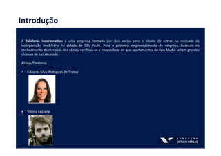 Introdução	
  
	
  
A	
   Babilonia	
   IncorporaBon	
   é	
   uma	
   empresa	
   formada	
   por	
   dois	
   sócios	
   com	
   o	
   intuito	
   de	
   entrar	
   no	
   mercado	
   de	
  
incorporação	
   imobiliária	
   na	
   cidade	
   de	
   São	
   Paulo.	
   Para	
   o	
   primeiro	
   empreendimento	
   da	
   empresa,	
   baseado	
   no	
  
conhecimento	
  de	
  mercado	
  dos	
  sócios,	
  veriﬁcou-­‐se	
  a	
  necessidade	
  de	
  que	
  apartamentos	
  do	
  Rpo	
  Studio	
  teriam	
  grandes	
  
chances	
  de	
  lucraRvidade.	
  	
  
	
  
Alunos/Diretoria:	
  
	
  
•  Eduarda	
  Silva	
  Rodrigues	
  de	
  Freitas	
  	
  
	
  
•  Vitorio	
  Lepiane.	
  
	
  
	
  
	
  
	
  
 