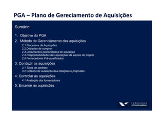 PGA	
  –	
  Plano	
  de	
  Gereciamento	
  de	
  Aquisições	
  
Sumário:
1.  Objetivo do PGA
2.  Método de Gerenciamento das aquisições
2.1 Processos de Aquisições
2.2 Decisões de comprar
2.3 Documentos padronizados de aquisição
2.4 Responsabilidades das aquisições da equipe do projeto
2.5 Fornecedores Pré-qualificados
3. Conduzir as aquisições
3.1 Tipos de contrato
3.2 Critérios de avaliação das cotações e propostas
4. Controlar as aquisições
4.1 Avaliação dos fornecedores
5. Encerrar as aquisições
 