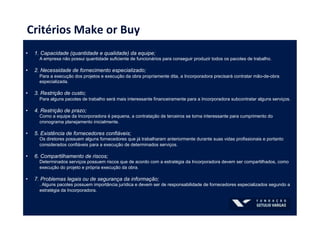Critérios	
  Make	
  or	
  Buy	
  
•  1. Capacidade (quantidade e qualidade) da equipe;
A empresa não possui quantidade suficiente de funcionários para conseguir produzir todos os pacotes de trabalho.
•  2. Necessidade de fornecimento especializado;
Para a execução dos projetos e execução da obra propriamente dita, a Incorporadora precisará contratar mão-de-obra
especializada.
•  3. Restrição de custo;
Para alguns pacotes de trabalho será mais interessante financeiramente para a Incorporadora subcontratar alguns serviços.
•  4. Restrição de prazo;
Como a equipe da Incorporadora é pequena, a contratação de terceiros se torna interessante para cumprimento do
cronograma planejamento inicialmente.
•  5. Existência de fornecedores confiáveis;
Os diretores possuem alguns fornecedores que já trabalharam anteriormente durante suas vidas profissionais e portanto
considerados confiáveis para a execução de determinados serviços.
•  6. Compartilhamento de riscos;
Determinados serviços possuem riscos que de acordo com a estratégia da Incorporadora devem ser compartilhados, como
execução do projeto e própria execução da obra.
•  7. Problemas legais ou de segurança da informação;
. Alguns pacotes possuem importância jurídica e devem ser de responsabilidade de fornecedores especializados segundo a
estratégia da Incorporadora.
 