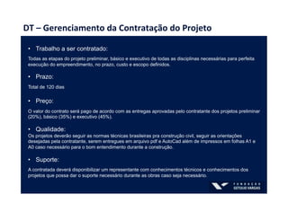 DT	
  –	
  Gerenciamento	
  da	
  Contratação	
  do	
  Projeto	
  
•  Trabalho a ser contratado:
Todas as etapas do projeto preliminar, básico e executivo de todas as disciplinas necessárias para perfeita
execução do empreendimento, no prazo, custo e escopo definidos.
•  Prazo:
Total de 120 dias
•  Preço:
O valor do contrato será pago de acordo com as entregas aprovadas pelo contratante dos projetos preliminar
(20%), básico (35%) e executivo (45%).
•  Qualidade:
Os projetos deverão seguir as normas técnicas brasileiras pra construção civil, seguir as orientações
desejadas pela contratante, serem entregues em arquivo pdf e AutoCad além de impressos em folhas A1 e
A0 caso necessário para o bom entendimento durante a construção.
•  Suporte:
A contratada deverá disponibilizar um representante com conhecimentos técnicos e conhecimentos dos
projetos que possa dar o suporte necessário durante as obras caso seja necessário.
 