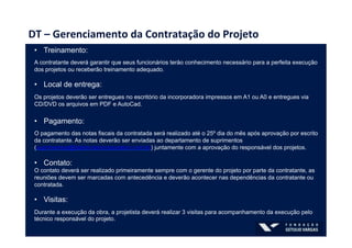 DT	
  –	
  Gerenciamento	
  da	
  Contratação	
  do	
  Projeto	
  
•  Treinamento:
A contratante deverá garantir que seus funcionários teråo conhecimento necessårio para a perfeita execução
dos projetos ou receberão treinamento adequado.
•  Local de entrega:
Os projetos deverão ser entregues no escritório da incorporadora impressos em A1 ou A0 e entregues via
CD/DVD os arquivos em PDF e AutoCad.
•  Pagamento:
O pagamento das notas fiscais da contratada será realizado até o 25º dia do mês após aprovação por escrito
da contratante. As notas deverão ser enviadas ao departamento de suprimentos
(suprimentos@babiloniaincorporation.com.br) juntamente com a aprovação do responsável dos projetos.
•  Contato:
O contato deverá ser realizado primeiramente sempre com o gerente do projeto por parte da contratante, as
reuniões devem ser marcadas com antecedência e deverão acontecer nas dependências da contratante ou
contratada.
•  Visitas:
Durante a execução da obra, a projetista deverá realizar 3 visitas para acompanhamento da execução pelo
técnico responsável do projeto.
 