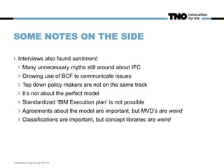 SOME NOTES ON THE SIDE
Interviews also found sentiment:
Many unnecessary myths still around about IFC
Growing use of BCF to communicate issues
Top down policy makers are not on the same track
It’s not about the perfect model
Standardized ‘BIM Execution plan’ is not possible
Agreements about the model are important, but MVD’s are weird
Classifications are important, but concept libraries are weird
Collaborative engineering with IFC