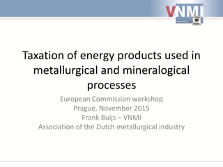 Taxation of energy products used in
metallurgical and mineralogical
processes
European Commission workshop
Prague, November 2015
Frank Buijs – VNMI
Association of the Dutch metallurgical industry
 