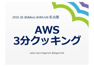 AWS
3分クッキング
Kyoko	
  Gyori	
  Nagafuchi	
  @Nagafuchik
2015.10.26(Mon)	
  JAWS-­‐UG	
  名古屋	
  
 