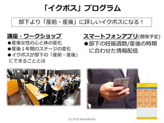 講座・ワークショップ
●産後女性の心と体の変化
●産後１年間のステージの変化
●イクボスが部下の「産前・産後」
にできることとは
「イクボス」プログラム
スマートフォンアプリ(開発予定)
●部下の妊娠週数/産後の時期
に合わせた情報配信
部下より「産前・産後」に詳しいイクボスになる！
(C) 2015 MadreBonita
 