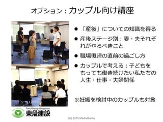 オプション：カップル向け講座
 「産後」についての知識を得る
 産後ステージ別：妻・夫それぞ
れがやるべきこと
 職場復帰の直前の過ごし方
 カップルで考える：子どもを
もっても働き続けたい私たちの
人生・仕事・夫婦関係
※妊娠を検討中のカップルも対象
(C) 2015 MadreBonita
 