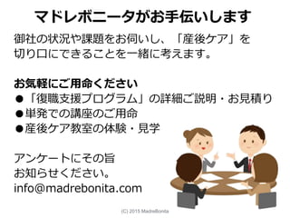 マドレボニータがお手伝いします
御社の状況や課題をお伺いし、「産後ケア」を
切り口にできることを一緒に考えます。
お気軽にご用命ください
●「復職支援プログラム」の詳細ご説明・お見積り
●単発での講座のご用命
●産後ケア教室の体験・見学
アンケートにその旨
お知らせください。
info@madrebonita.com
(C) 2015 MadreBonita
 