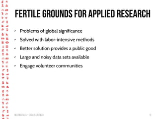 BigCrisis Data — Carlos Castillo 10
Fertile grounds for applied research
✔ Problems of global significance
✔ Solved with labor-intensive methods
✔ Better solution provides a public good
✔ Large and noisy data sets available
✔ Engage volunteer communities
 