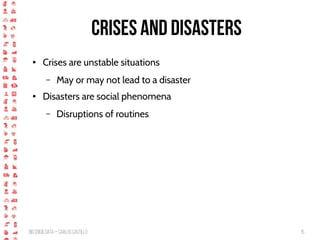 BigCrisis Data — Carlos Castillo 15
Crises and disasters
● Crises are unstable situations
– May or may not lead to a disaster
● Disasters are social phenomena
– Disruptions of routines
 