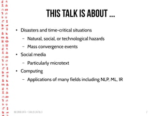 BigCrisis Data — Carlos Castillo 2
This talk is about ...
● Disasters and time-critical situations
– Natural, social, or technological hazards
– Mass convergence events
● Social media
– Particularly microtext
● Computing
– Applications of many fields including NLP, ML, IR
 