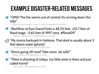 Big Crisis Data — Carlos Castillo 22
Example Disaster-Related Messages
“OMG! The fire seems out of control: It’s running down the
hills!”
Bush fire near Marseilles, France, in 2009 [Longueville et al. 2009]
“Red River at East Grand Forks is 48.70 feet, +20.7 feet of
flood stage, -5.65 feet of 1997 crest. #flood09”
Red River Valley floods in 2009 [Starbird et al. 2010]
“My moms backyard in Hatteras. That dock is usually about 3
feet above water [photo]”
Hurricane Sandy 2013 [Leavitt and Clark 2014]
“Sirens going off now!! Take cover...be safe!”
Moore Tornado 2013 [Blanford et al. 2014].
“There is shooting at Utøya, my little sister is there and just
called home!”
2011 attacks in Norway [Perng et al. 2013]
 