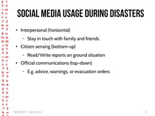 BigCrisis Data — Carlos Castillo 23
Social media usage during disasters
● Interpersonal (horizontal)
– Stay in touch with family and friends
● Citizen sensing (bottom-up)
– Read/Write reports on ground situation
● Official communications (top-down)
– E.g. advice, warnings, or evacuation orders
 