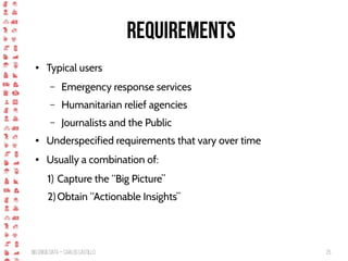 BigCrisis Data — Carlos Castillo 25
Requirements
● Typical users
– Emergency response services
– Humanitarian relief agencies
– Journalists and the Public
● Underspecified requirements that vary over time
● Usually a combination of:
1) Capture the “Big Picture”
2) Obtain “Actionable Insights”
 