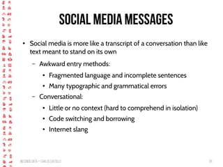 BigCrisis Data — Carlos Castillo 28
Social media messages
● Social media is more like a transcript of a conversation than like
text meant to stand on its own
– Awkward entry methods:
● Fragmented language and incomplete sentences
● Many typographic and grammatical errors
– Conversational:
● Little or no context (hard to comprehend in isolation)
● Code switching and borrowing
● Internet slang
 