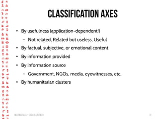 BigCrisis Data — Carlos Castillo 31
Classification Axes
● By usefulness (application-dependent!)
– Not related, Related but useless, Useful
● By factual, subjective, or emotional content
● By information provided
● By information source
– Government, NGOs, media, eyewitnesses, etc.
● By humanitarian clusters
 