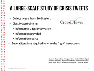 BigCrisis Data — Carlos Castillo 34
A large-scale study of crisis tweets
● Collect tweets from 26 disasters
● Classify according to:
● Informative / Not informative
● Information provided
● Information source
● Several iterations required to write the “right” instructions
Alexandra Olteanu, Sarah Vieweg and Carlos Castillo: "What to Expect
When the Unexpected Happens: Social Media Communications Across
Crises" In CSCW 2015, 14-18 March in Vancouver, Canada. ACM Press.
 