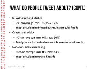 BigCrisis Data — Carlos Castillo 37
What do people tweet about? (cont.)
● Infrastructure and utilities
– 7% on average (min. 0%, max. 22%)
– most prevalent in diffused events, in particular floods
● Caution and advice
– 10% on average (min. 0%, max. 34%)
– least prevalent in instantaneous & human-induced events
● Donations and volunteering
– 10% on average (min. 0%, max. 44%)
– most prevalent in natural hazards
 
