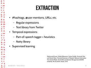 BigCrisis Data — Carlos Castillo 42
Extraction
● #hashtags, @user mentions, URLs, etc.
– Regular expressions
– Text library from Twitter
● Temporal expressions
– Part-of-speech tagger + heuristics
– Natty library
● Supervised learning
Muhammad Imran, Shady Elbassuoni, Carlos Castillo, Fernando Diaz
and Patrick Meier: Practical Extraction of Disaster-Relevant Information
from Social Media. Social Web and Disaster Management (SWDM)
workshop. Rio de Janeiro, Brazil, 2013.
 