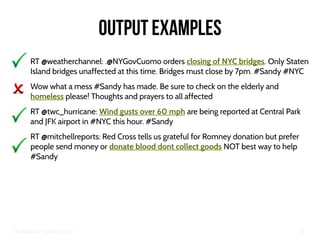Big Crisis Data — Carlos Castillo 46
Output examples
RT @weatherchannel: .@NYGovCuomo orders closing of NYC bridges. Only Staten
Island bridges unaffected at this time. Bridges must close by 7pm. #Sandy #NYC
Wow what a mess #Sandy has made. Be sure to check on the elderly and
homeless please! Thoughts and prayers to all affected
RT @twc_hurricane: Wind gusts over 60 mph are being reported at Central Park
and JFK airport in #NYC this hour. #Sandy
RT @mitchellreports: Red Cross tells us grateful for Romney donation but prefer
people send money or donate blood dont collect goods NOT best way to help
#Sandy
 