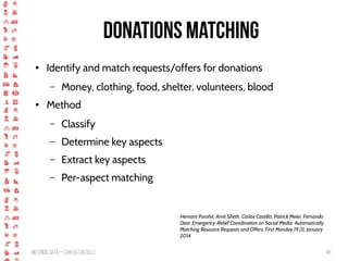BigCrisis Data — Carlos Castillo 48
Donations matching
● Identify and match requests/offers for donations
– Money, clothing, food, shelter, volunteers, blood
● Method
– Classify
– Determine key aspects
– Extract key aspects
– Per-aspect matching
Hemant Purohit, Amit Sheth, Carlos Castillo, Patrick Meier, Fernando
Diaz: Emergency-Relief Coordination on Social Media: Automatically
Matching Resource Requests and Offers. First Monday 19 (1), January
2014.
 