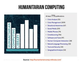 Big Crisis Data — Carlos Castillo 6
Humanitarian Computing
At least 775 publications:
● Crisis Analysis (55)
● Crisis Management (309)
● Situational Awareness (67)
● Social Media (231)
● Mobile Phones (74)
● Crowdsourcing (116)
● Software and Tools (97)
● Human-Computer Interaction (28) 
● Natural Language Processing (33) 
● Trust and Security (33)
● Geographical Analysis (53)
Source: http://humanitariancomp.referata.com/
 