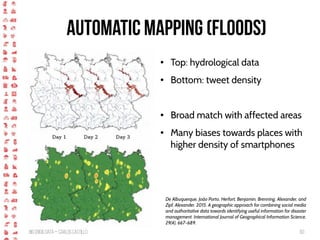 BigCrisis Data — Carlos Castillo 60
Automatic Mapping (floods)
● Top: hydrological data
● Bottom: tweet density
● Broad match with affected areas
● Many biases towards places with
higher density of smartphones
De Albuquerque, João Porto, Herfort, Benjamin, Brenning, Alexander, and
Zipf, Alexander. 2015. A geographic approach for combining social media
and authoritative data towards identifying useful information for disaster
management. International Journal of Geographical Information Science,
29(4), 667–689.
 